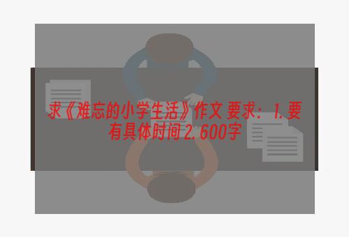 求《难忘的小学生活》作文 要求： 1. 要有具体时间 2. 600字