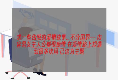 求一些伤感的爱情故事.. 不分国界--- 内容男女主人公都很痴情 在爱情路上却遇到很多坎坷 已这为主题