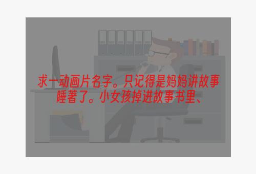 求一动画片名字。只记得是妈妈讲故事睡著了。小女孩掉进故事书里、