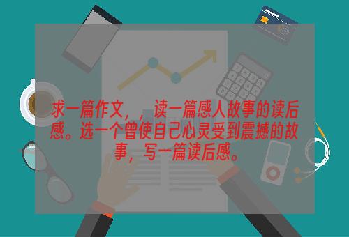 求一篇作文，，读一篇感人故事的读后感。选一个曾使自己心灵受到震撼的故事，写一篇读后感。