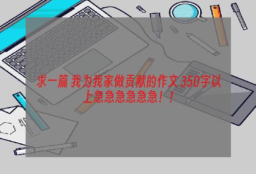 求一篇 我为我家做贡献的作文 350字以上急急急急急急！！