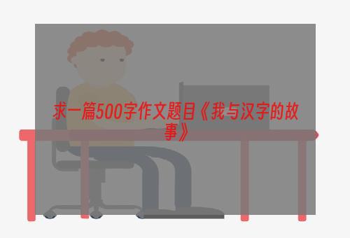求一篇500字作文题目《我与汉字的故事》