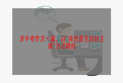求中考作文一篇。以“我也是生活的主角”为话题的