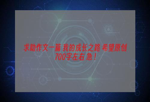 求助作文一篇 我的成长之路 希望原创 700字左右 急 !