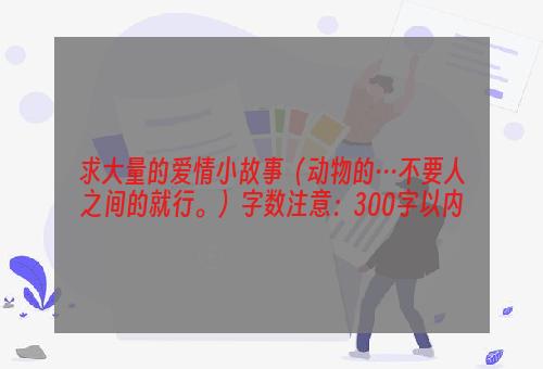 求大量的爱情小故事（动物的…不要人之间的就行。）字数注意：300字以内