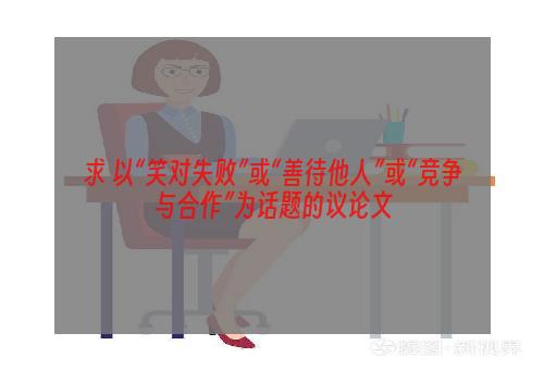 求 以“笑对失败”或“善待他人”或“竞争与合作”为话题的议论文
