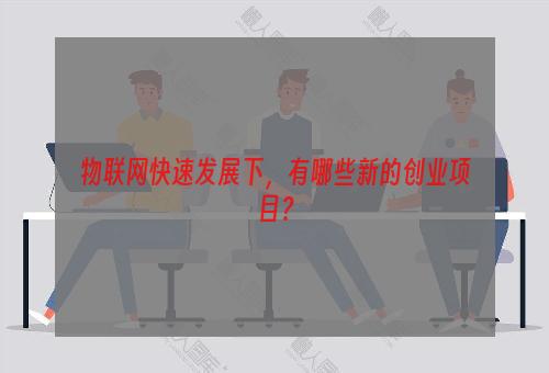 物联网快速发展下，有哪些新的创业项目？