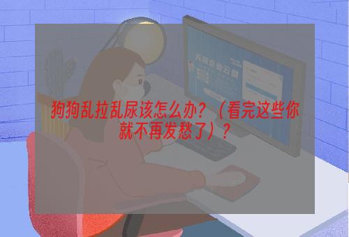 狗狗乱拉乱尿该怎么办？（看完这些你就不再发愁了）？