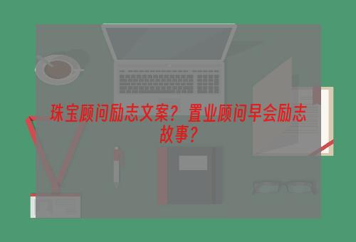 珠宝顾问励志文案？ 置业顾问早会励志故事？