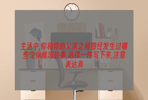 生活中,你和你的父亲之间曾经发生过哪些令你难忘的事,选择一件写下来,注意表达真