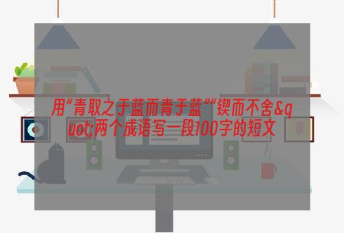 用“青取之于蓝而青于蓝”“锲而不舍"两个成语写一段100字的短文