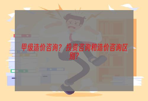 甲级造价咨询？ 投资咨询和造价咨询区别？