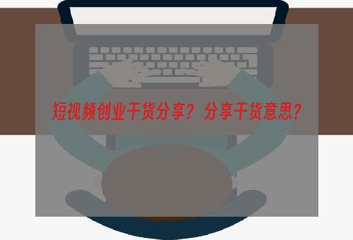 短视频创业干货分享？ 分享干货意思？