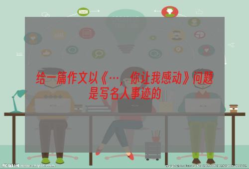 给一篇作文以《···，你让我感动》问题是写名人事迹的
