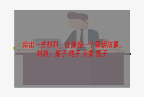 给出一些材料，让你编一个童话故事。材料：猴子 绳子 大象 棍子