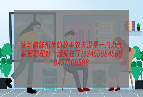 续写鹬蚌相争的故事农夫没费一点力气就把鹬和蚌一起抓住了1334556645688457568588