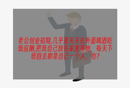 老公创业初期,几乎是天天在外面喝酒吃饭应酬,把我自己放在家里等他，每天下班回去都是自己一个人，也？