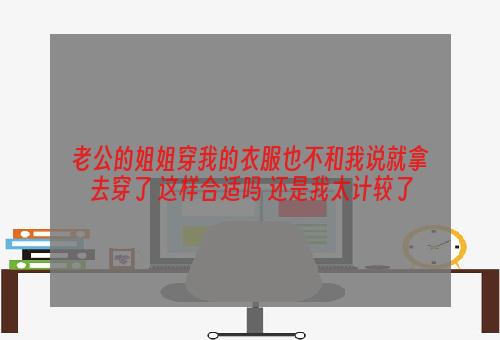 老公的姐姐穿我的衣服也不和我说就拿去穿了 这样合适吗 还是我太计较了