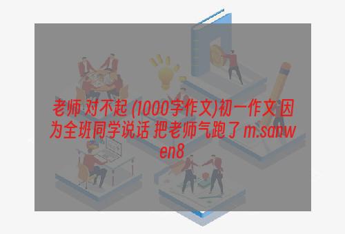 老师 对不起 (1000字作文)初一作文 因为全班同学说话 把老师气跑了 m.sanwen8