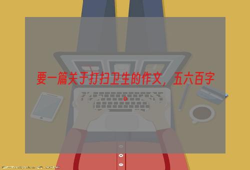 要一篇关于打扫卫生的作文，五六百字。