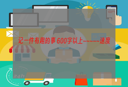 记一件有趣的事 600字以上~~~~~速度