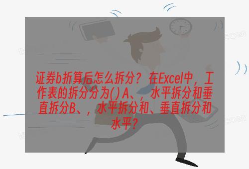 证券b折算后怎么拆分？ 在Excel中，工作表的拆分分为( ) A、，水平拆分和垂直拆分B、，水平拆分和、垂直拆分和水平？