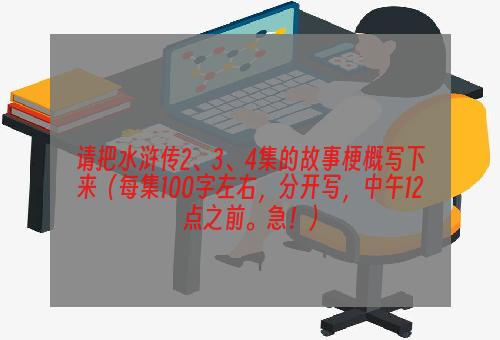 请把水浒传2、3、4集的故事梗概写下来（每集100字左右，分开写，中午12点之前。急！）