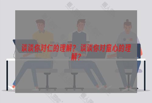 谈谈你对仁的理解？ 谈谈你对童心的理解？