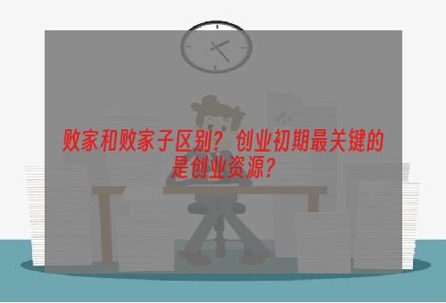 败家和败家子区别？ 创业初期最关键的是创业资源？