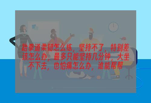 跆拳道柔韧怎么练，坚持不了，特别差该怎么办，最多只能坚持几分钟，大坐不下去，也怕痛怎么办，谁能帮帮