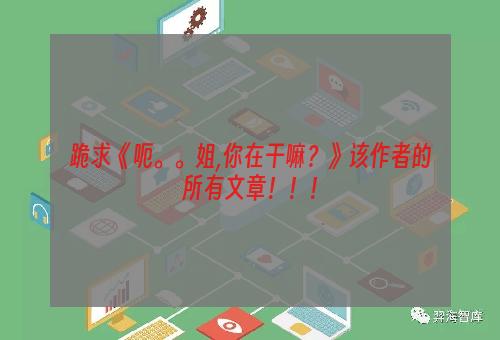跪求《呃。。姐,你在干嘛？》该作者的所有文章！！！