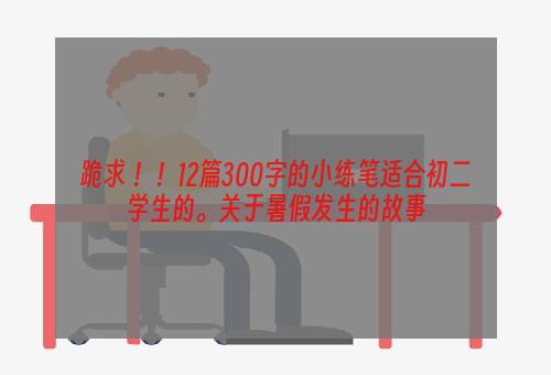 跪求 ！！12篇300字的小练笔适合初二学生的。关于暑假发生的故事