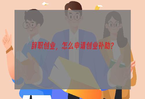 辞职创业，怎么申请创业补助？