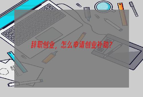 辞职创业，怎么申请创业补助？