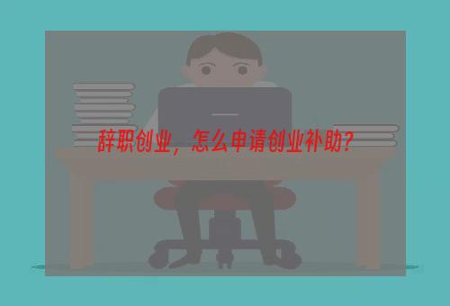 辞职创业，怎么申请创业补助？