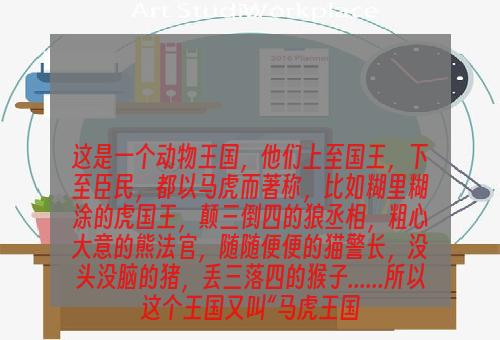 这是一个动物王国，他们上至国王，下至臣民，都以马虎而著称，比如糊里糊涂的虎国王，颠三倒四的狼丞相，粗心大意的熊法官，随随便便的猫警长，没头没脑的猪，丢三落四的猴子......所以这个王国又叫“马虎王国