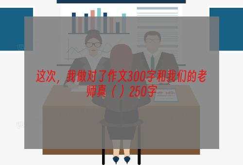 这次，我做对了作文300字和我们的老师真（ ）250字