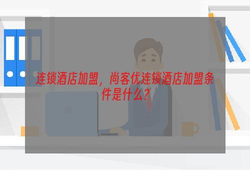 连锁酒店加盟，尚客优连锁酒店加盟条件是什么？