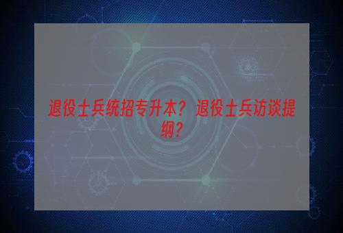 退役士兵统招专升本？ 退役士兵访谈提纲？