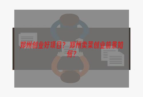 郑州创业好项目？ 郑州卖菜创业前景如何？