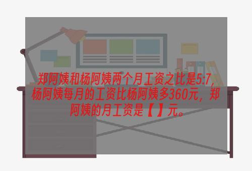 郑阿姨和杨阿姨两个月工资之比是5:7，杨阿姨每月的工资比杨阿姨多360元，郑阿姨的月工资是【 】元。