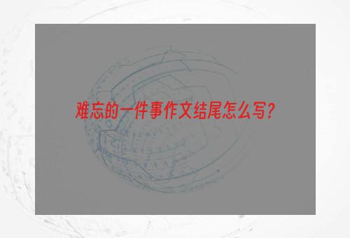 难忘的一件事作文结尾怎么写？