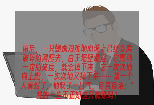 雨后，一只蜘蛛艰难地向墙上已经支离破碎的网爬去，由于墙壁潮湿，它爬到一定的高度，就会掉下来，它一次次地向上爬，一次次地又掉下来…… 第一个人看到了，他叹了一口气，自言自语：“我的一生不正如这只蜘蛛吗？