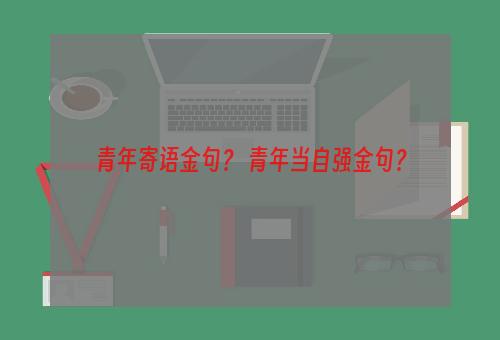 青年寄语金句？ 青年当自强金句？