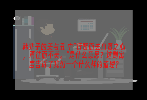 韩非子的美与丑 中“行贤而去自贤之心，焉往而不美。”是什么意思？这则寓言告诉了我们一个什么样的道理？