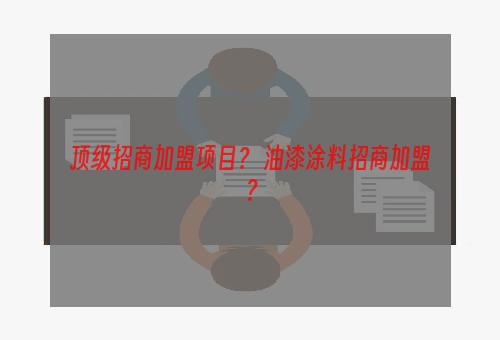 顶级招商加盟项目？ 油漆涂料招商加盟？