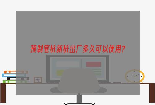 预制管桩新桩出厂多久可以使用？