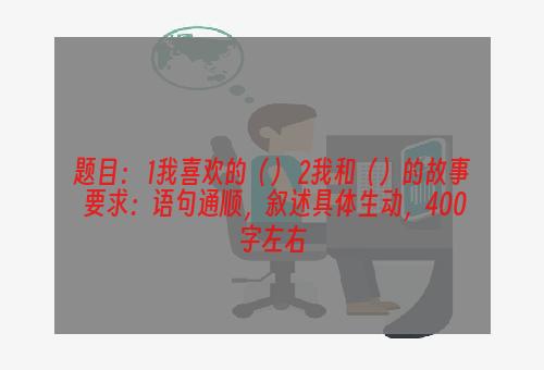 题目： 1我喜欢的（） 2我和（）的故事 要求：语句通顺，叙述具体生动，400字左右