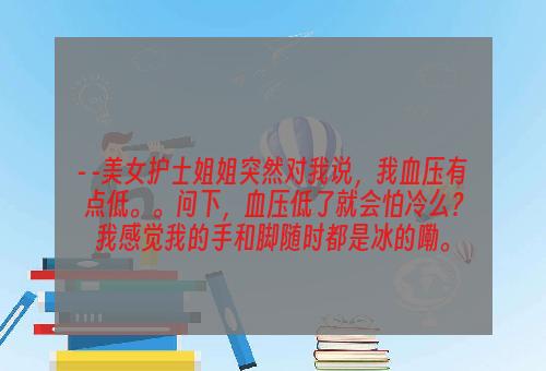 - -美女护士姐姐突然对我说，我血压有点低。。问下，血压低了就会怕冷么？我感觉我的手和脚随时都是冰的嘞。