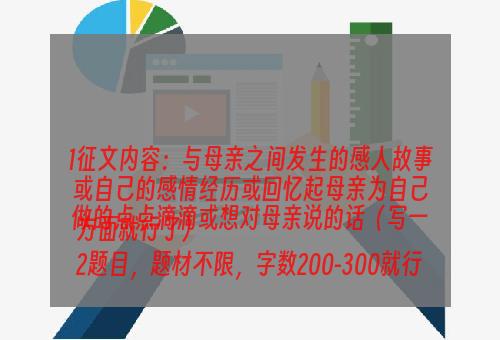 1征文内容：与母亲之间发生的感人故事或自己的感情经历或回忆起母亲为自己做的点点滴滴或想对母亲说的话（写一方面就行了）
2题目，题材不限，字数200-300就行